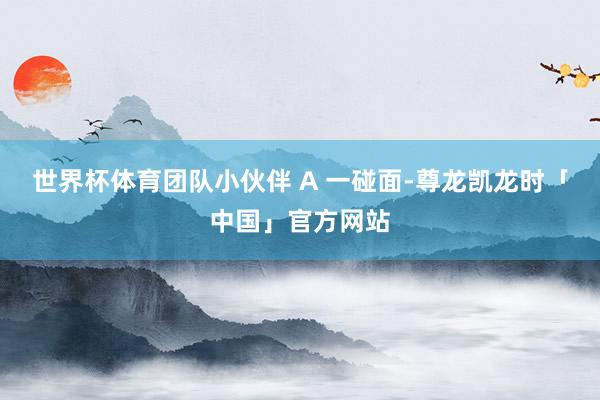 世界杯体育团队小伙伴 A 一碰面-尊龙凯龙时「中国」官方网站