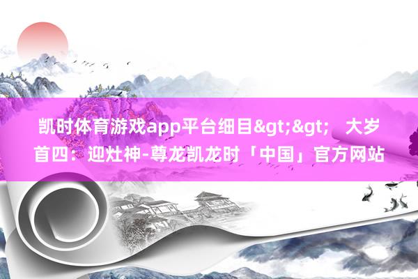 凯时体育游戏app平台细目>>   大岁首四：迎灶神-尊龙凯龙时「中国」官方网站