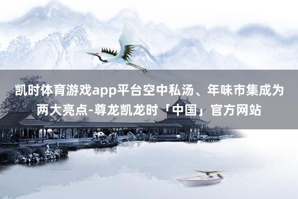 凯时体育游戏app平台空中私汤、年味市集成为两大亮点-尊龙凯龙时「中国」官方网站