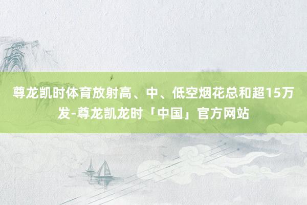 尊龙凯时体育放射高、中、低空烟花总和超15万发-尊龙凯龙时「中国」官方网站
